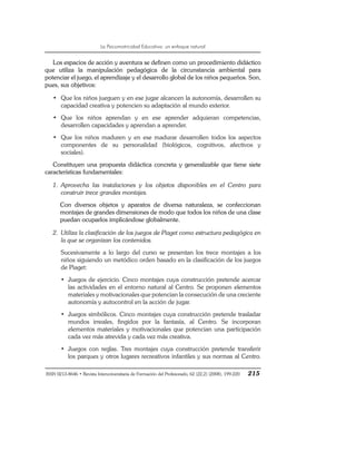 La Psicomotricidad Educativa: un enfoque natural
ISSN 0213-8646 • Revista Interuniversitaria de Formación del Profesorado, 62 (22,2) (2008), 199-220 215
Los espacios de acción y aventura se definen como un procedimiento didáctico
que utiliza la manipulación pedagógica de la circunstancia ambiental para
potenciar el juego, el aprendizaje y el desarrollo global de los niños pequeños. Son,
pues, sus objetivos:
• Que los niños jueguen y en ese jugar alcancen la autonomía, desarrollen su
capacidad creativa y potencien su adaptación al mundo exterior.
• Que los niños aprendan y en ese aprender adquieran competencias,
desarrollen capacidades y aprendan a aprender.
• Que los niños maduren y en ese madurar desarrollen todos los aspectos
componentes de su personalidad (biológicos, cognitivos, afectivos y
sociales).
Constituyen una propuesta didáctica concreta y generalizable que tiene siete
características fundamentales:
1. Aprovecha las instalaciones y los objetos disponibles en el Centro para
construir trece grandes montajes.
Con diversos objetos y aparatos de diversa naturaleza, se confeccionan
montajes de grandes dimensiones de modo que todos los niños de una clase
puedan ocuparlos implicándose globalmente.
2. Utiliza la clasificación de los juegos de Piaget como estructura pedagógica en
la que se organizan los contenidos.
Sucesivamente a lo largo del curso se presentan los trece montajes a los
niños siguiendo un metódico orden basado en la clasificación de los juegos
de Piaget:
• Juegos de ejercicio. Cinco montajes cuya construcción pretende acercar
las actividades en el entorno natural al Centro. Se proponen elementos
materiales y motivacionales que potencian la consecución de una creciente
autonomía y autocontrol en la acción de jugar.
• Juegos simbólicos. Cinco montajes cuya construcción pretende trasladar
mundos irreales, fingidos por la fantasía, al Centro. Se incorporan
elementos materiales y motivacionales que potencian una participación
cada vez más atrevida y cada vez más creativa.
• Juegos con reglas. Tres montajes cuya construcción pretende transferir
los parques y otros lugares recreativos infantiles y sus normas al Centro.
 