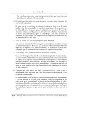 Javier Mendiara Rivas
216 ISSN 0213-8646 • Revista Interuniversitaria de Formación del Profesorado, 62 (22,2) (2008), 199-220
Se introducen elementos materiales y motivacionales que potencian una
participación cada vez más organizada.
3. Emplea la configuración de zonas de juego como principal estrategia de
intervención educativa.
En cada uno de los montajes se colocan normalmente cinco zonas de juego
ligadas entre sí y armonizadas en cuanto a presentación de proposiciones.
En total, 63 zonas de juego que, en aplicación del concepto de zona de
desarrollo próximo de Vygotsky, se convierten en auténticos instrumentos
de ayuda altamente eficaces para el aprendizaje. Cada zona favorece el
desarrollo de capacidades y la adquisición de competencias en función de
las posibilidades de cada niño.
4. Tiene en cuenta una estudiada progresión de la dificultad.
A la hora de construir los montajes y las zonas de juego, incorpora niveles
de dificultad progresiva de modo que los alumnos tengan la posibilidad de
implicarse en espacios cada vez más inciertos y en situaciones cada vez más
complejas que les permitan acumular sucesivas experiencias de éxito.
5. Sitúa al niño como centro de atención del proceso educativo.
Cada zona de juego, en función de los materiales empleados para construirla,
desudecoraciónydelnombrerecibido,puedeincidirentodosoespecialmente
en alguno de los aspectos componentes de la unidad global del niño: factores
perceptivo-motores, físico-motores y afectivo-relacionales. Sin embargo, el
centro de atención es el niño y no la zona de juego. El maestro acepta que los
niños, al jugar, puedan hacer algo distinto de aquello para lo que el espacio
ha sido concebido.
6. Considera en cada sesión tres fases: información inicial, juego activo y
verbalización final, buscando que cada niño aprenda a participar de forma
consciente en todas ellas.
En la información inicial se ofrecen a los niños las explicaciones, orientaciones
y normas relativas al montaje y las zonas de juego, acompañadas de un
importante factor motivacional: la historia ambiental adaptada a su edad.
Los datos ambientales comunican a los niños un insospechado matiz seductor
que atrae poderosamente su atención y provoca que se interesen por lo que
se puede hacer, piensen lo que van a hacer y sientan el deseo de salir a
actuar.
 