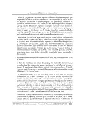 La Psicomotricidad Educativa: un enfoque natural
ISSN 0213-8646 • Revista Interuniversitaria de Formación del Profesorado, 62 (22,2) (2008), 199-220 217
La fase de juego activo constituye la parte fundamental de la sesión en la que
los pequeños (solos, en colaboración con sus compañeros o con la ayuda
del maestro) desarrollan su propio programa de aprendizaje, satisfacen su
necesidad de movimiento y su curiosidad por afrontar pequeños riesgos y
salvarpequeñasdificultades,exploransuspropiosintereses,tomandecisiones,
ponen a prueba su responsabilidad, aprenden cómo aprender lo que quieren
saber o hacer, se involucran en el trabajo, descubren sus posibilidades,
resuelven sus problemas, se imponen un tipo de disciplina que es reconocida
y aceptada por ellos mismos y se ejercitan en la autoevaluación.
La verbalización final que la propuesta sugiere no es habitual en la escuela
ni en las clases de educación física. Esta verbalización supone para el niño
el recuerdo de la actividad realizada, implicación personal en la explicación
y demostración en la acción. A ello sigue inmediatamente una valoración
positiva del maestro, que pretende hacer consciente al niño del proceso
cognitivo que ha seguido. Proceso que parte muchas veces de la fase de
información inicial e implica por parte del niño: pensar lo que va a aprender,
aprenderlo, saber que lo ha aprendido, recordarlo, saber expresarlo y
demostrarlo.
7. Reconoce la importancia de la interacción del niño con sus compañeros y con
el adulto.
Si bien los montajes, las zonas de juego y los materiales tienen mucha
importancia en los espacios de acción y aventura, los niños hacen, piensan y
sienten de una manera determinada porque, entre otras cuestiones de índole
personal, están inmersos en un medio humano en el que interactúan con el
adulto y con los compañeros.
La interacción motriz que los pequeños llevan a cabo con sus propios
compañeros en la fase intermedia de la sesión resulta especialmente
potenciadora de comportamientos estimulantes del proceso de aprendizaje.
Estadinámicadeinteracciónesunprincipiobásicoesencialqueafectatambién
al proceso de crecimiento personal. La transferencia a otras situaciones de la
vida escolar y familiar es clara: si se quiere mediar en el desarrollo madurativo
de la persona total de los niños conviene potenciar la relación con los iguales,
puesto que éstos cumplen una función trascendental para que se manifiesten
y se puedan mejorar las capacidades reales de cada uno de ellos.
Finalmente, la propuesta reconoce la necesidad de un maestro que reflexione
previamente y prepare y estimule, guíe y oriente la actividad de los niños,
ya que éstos no pueden trabajar ni organizar ellos solos el contenido de
 