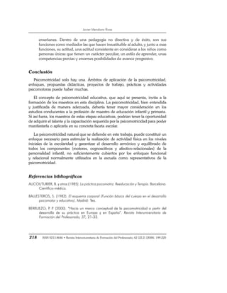 Javier Mendiara Rivas
218 ISSN 0213-8646 • Revista Interuniversitaria de Formación del Profesorado, 62 (22,2) (2008), 199-220
enseñanza. Dentro de una pedagogía no directiva y de éxito, son sus
funciones como mediador las que hacen insustituible al adulto, y junto a esas
funciones, su actitud, una actitud consistente en considerar a los niños como
personas únicas que tienen un carácter peculiar, un estilo de aprender, unas
competencias previas y enormes posibilidades de avance progresivo.
Conclusión
Psicomotricidad solo hay una. Ámbitos de aplicación de la psicomotricidad,
enfoques, propuestas didácticas, proyectos de trabajo, prácticas y actividades
psicomotoras puede haber muchas.
El concepto de psicomotricidad educativa, que aquí se presenta, invita a la
formación de los maestros en esta disciplina. La psicomotricidad, bien entendida
y justificada de manera adecuada, debería tener mayor consideración en los
estudios conducentes a la profesión de maestro de educación infantil y primaria.
Si así fuera, los maestros de estas etapas educativas, podrían tener la oportunidad
de adquirir el talante y la capacitación requerida por la psicomotricidad para poder
manifestarla o aplicarla en su concreta faceta escolar.
La psicomotricidad natural que se defiende en este trabajo, puede constituir un
enfoque necesario para estimular la realización de actividad física en los niveles
iniciales de la escolaridad y garantizar el desarrollo armónico y equilibrado de
todos los componentes (motores, cognoscitivos y afectivo-relacionales) de la
personalidad infantil, no suficientemente cubiertos por los enfoques funcional
y relacional normalmente utilizados en la escuela como representativos de la
psicomotricidad.
Referencias bibliográficas
AUCOUTURIER, B. y otros (1985). La práctica psicomotriz. Reeducación y Terapia. Barcelona:
Científico-médica.
BALLESTEROS, S. (1982). El esquema corporal (Función básica del cuerpo en el desarrollo
psicomotor y educativo). Madrid: Tea.
BERRUEZO, P
. P
. (2000). “Hacia un marco conceptual de la psicomotricidad a partir del
desarrollo de su práctica en Europa y en España”. Revista Interuniversitaria de
Formación del Profesorado, 37, 21-33.
 