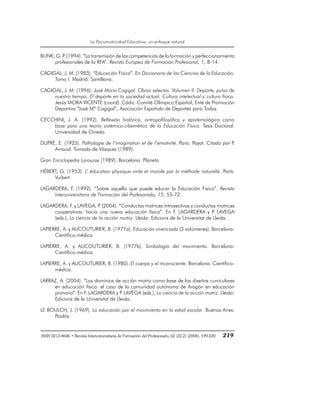 La Psicomotricidad Educativa: un enfoque natural
ISSN 0213-8646 • Revista Interuniversitaria de Formación del Profesorado, 62 (22,2) (2008), 199-220 219
BUNK, G. P
. (1994). “La transmisión de las competencias de la formación y perfeccionamiento
profesionales de la RFA”. Revista Europea de Formación Profesional, 1, 8-14.
CAGIGAL, J. M. (1983). “Educación Física”. En Diccionario de las Ciencias de la Educación,
Tomo I. Madrid: Santillana.
CAGIGAL, J. M. (1996). José María Cagigal. Obras selectas. Volumen II. Deporte, pulso de
nuestro tiempo. El deporte en la sociedad actual. Cultura intelectual y cultura física.
Jesús MORA VICENTE (coord). Cádiz: Comité Olímpico Español, Ente de Promoción
Deportiva “José Mª Cagigal“, Asociación Española de Deportes para Todos.
CECCHINI, J. A. (1992). Reflexión histórica, antropofilosófica y epistemológica como
base para una teoría sistémico-cibernética de la Educación Física. Tesis Doctoral.
Universidad de Oviedo.
DUPRÉ, E. (1925). Pathologie de l’imagination et de l’emotivité. París: Payot. Citado por P
.
Arnaud. Tomado de Vázquez (1989).
Gran Enciclopedia Larousse (1989). Barcelona: Planeta.
HÉBERT, G. (1953). L’ éducation physique virile et morale par la méthode naturelle. París:
Vuibert.
LAGARDERA, F. (1992). “Sobre aquello que puede educar la Educación Física”. Revista
Interuniversitaria de Formación del Profesorado, 15, 55-72.
LAGARDERA, F. y LAVEGA, P
. (2004). “Conductas motrices introyectivas y conductas motrices
cooperativas: hacia una nueva educación física”. En F. LAGARDERA y P
. LAVEGA
(eds.), La ciencia de la acción motriz. Lleida: Edicions de la Universitat de Lleida.
LAPIERRE, A. y AUCOUTURIER, B. (1977a). Educación vivenciada (3 volúmenes). Barcelona:
Científico-médica.
LAPIERRE, A. y AUCOUTURIER, B. (1977b). Simbología del movimiento. Barcelona:
Científico-médica.
LAPIERRE, A. y AUCOUTURIER, B. (1980). El cuerpo y el inconsciente. Barcelona: Científico-
médica.
LARRAZ, A. (2004). “Los dominios de acción motriz como base de los diseños curriculares
en educación física: el caso de la comunidad autónoma de Aragón en educación
primaria”. En F. LAGARDERA y P
. LAVEGA (eds.), La ciencia de la acción motriz. Lleida:
Edicions de la Universitat de Lleida.
LE BOULCH, J. (1969). La educación por el movimiento en la edad escolar. Buenos Aires:
Paidós.
 