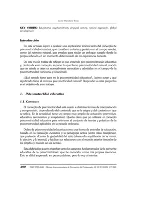 Javier Mendiara Rivas
200 ISSN 0213-8646 • Revista Interuniversitaria de Formación del Profesorado, 62 (22,2) (2008), 199-220
KEY WORDS: Educational psychomotricity, physycal activity, natural approach, global
development.
Introducción
En este artículo aspiro a realizar una explicación teórica tanto del concepto de
psicomotricidad educativa, que considero unitario y genérico en el campo escolar,
como del término natural, que empleo para titular un enfoque surgido desde la
propia reflexión en un momento determinado de mi experiencia docente.
De este modo trataré de reflejar lo que entiendo por psicomotricidad educativa
y, dentro de este concepto, exponer lo que llamo psicomotricidad natural, noción
que se añade a otras ya normalmente conocidas y admitidas en el campo de la
psicomotricidad (funcional y relacional).
¿Qué sentido tiene para mí la psicomotricidad educativa?, ¿cómo surge y qué
significado tiene el enfoque psicomotricidad natural? Responder a estas preguntas
es el objetivo de este trabajo.
1. Psicomotricidad educativa
1.1. Concepto
El concepto de psicomotricidad está sujeto a distintas formas de interpretación
y comprensión, dependiendo del contenido que se le asigne y del contexto en que
se utilice. En la actualidad tiene un campo muy amplio de actuación (preventivo,
educativo, reeducativo y terapéutico). Queda claro que yo utilizaré el concepto
psicomotricidad educativa para referirme al conjunto de teorías y prácticas de la
psicomotricidad aplicables en la escuela ordinaria.
Defino la psicomotricidad educativa como una forma de entender la educación,
basada en la psicología evolutiva y la pedagogía activa (entre otras disciplinas),
que pretende alcanzar la globalidad del niño (desarrollo equilibrado de lo motor,
lo afectivo y lo mental) y facilitar sus relaciones con el mundo exterior (mundo de
los objetos y mundo de los demás).
Esta definición quiere englobar tanto los aspectos fundamentales de la corriente
educativa de la psicomotricidad, que he conocido, como mis propias creencias.
Esto es difícil expresarlo en pocas palabras, pero lo voy a intentar.
 