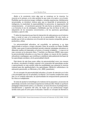 Javier Mendiara Rivas
202 ISSN 0213-8646 • Revista Interuniversitaria de Formación del Profesorado, 62 (22,2) (2008), 199-220
Aludo a la conciencia como algo que se construye en la vivencia. La
vivencia es lo primero, es la vida sensitiva la que nutre a la razón y no al revés.
Posibilitar que los alumnos tengan múltiples y variadas experiencias, debidamente
secuenciadas, es introducir motivos para que se desarrolle el pensamiento, la
inteligencia, la creatividad, la responsabilidad, la autonomía, la organización del
comportamiento… el crecimiento personal. De esta forma se potencia el ingenio
y se fomenta el uso de estrategias y habilidades que han de llevar al niño a la
adquisición de los necesarios conocimientos y de los oportunos aprendizajes
escolares y para la vida.
Y valoro la importancia que tiene la interacción de cada persona con el entorno
físico y social en aras a la construcción de su personalidad. De este modo, es
posible que el niño se relacione con el mundo de una manera compartida, gozosa,
productiva y eficaz.
La psicomotricidad educativa, así concebida, no pertenece a un área
determinada ni excluye a ningún educador. Estoy de acuerdo con Pastor Pradillo
(1994), para quien la psicomotricidad permite sustentar estrategias educativas en
diferentes medios (el matemático, el sonoro, el musical, el plástico,…) y que en mi
caso concreto es la educación física. Y también con Berruezo (2000), para quien
la psicomotricidad educativa es una línea de trabajo, en manos de los maestros,
educadores o pedagogos, que contribuye a establecer adecuadamente las bases de
los aprendizajes escolares y de la personalidad infantil.
Está dentro de esta línea quien utiliza «la psicomotricidad como una manera
de educar, vinculando el trabajo corporal a los contenidos del aprendizaje escolar
y aprovechando en este sentido todas las posibilidades que presenta la vivencia
corporal para dar significatividad a los aprendizajes» (BERRUEZO refiriéndose a la
educación psicomotriz, en MENDIARA y GIL, 2003, preámbulo).
En mi concepto de psicomotricidad educativa, el centro de atención es el niño
y los principales ejes son la actividad y la relación. Si el maestro emplea bien estos
ejes, en un contexto adecuado, las oportunidades de enriquecimiento personal de
los niños se multiplicarán.
Se trata de ajustar la metodología a la madurez de los pequeños y al proceso de
aprendizaje, tomando como base la experiencia vivida por ellos. Desde un quehacer
pedagógico básicamente activo y no directivo, se busca favorecer el protagonismo,
autoafirmación y expresión del niño, de modo que sus producciones tengan
sentido tanto para él como para el educador. Usando un concepto de libertad en
 