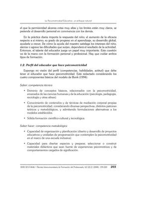 La Psicomotricidad Educativa: un enfoque natural
ISSN 0213-8646 • Revista Interuniversitaria de Formación del Profesorado, 62 (22,2) (2008), 199-220 203
el que la permisividad alcanza cotas muy altas y los límites están muy claros, se
pretende el desarrollo personal en convivencia con los demás.
En la práctica diaria importa la respuesta del niño, el aumento de la eficacia
respecto a sí mismo, su grado de progreso en el aprendizaje, su desarrollo global,
ayudarle a crecer. De cómo la ayuda del maestro satisfaga los intereses del niño,
atenúe o agrave las dificultades que surjan, dependerá el resultado de la actividad.
Entonces, el talante del educador juega un papel muy importante. Esta cuestión
va de la mano con la formación personal y profesional. Hay que cuidar ambos
tipos de formación.
1.2. Perfil del educador que hace psicomotricidad
Expongo mi visión del perfil (competencias, habilidades, actitud) que debe
tener el educador que hace psicomotricidad. Está redactado considerando los
cuatro componentes básicos del modelo de Bunk (1994):
Saber: competencia técnica
• Dominio de conceptos básicos, relacionados con la psicomotricidad,
emanados de las ciencias humanas y de la educación (psicología, pedagogía,
sociología y otras afines).
• Conocimiento de contenidos y de técnicas de mediación corporal propias
de la psicomotricidad, considerando diversas perspectivas, distintos patrones
teóricos y metodológicos, y admitiendo formulaciones alternativas a los
modelos establecidos.
• Sólida formación científico-cultural y tecnológica.
Saber hacer: competencia metodológica
• Capacidad de organización y planificación (diseño y desarrollo de proyectos
educativos y unidades de programación que contemplen la psicomotricidad
en el marco de una escuela inclusiva).
• Capacidad para diseñar espacios y preparar, seleccionar o construir
materiales didácticos que sean fuente de experiencias psicomotrices y de
comportamientos cargados de significación.
 