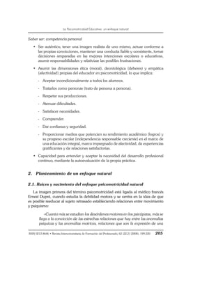La Psicomotricidad Educativa: un enfoque natural
ISSN 0213-8646 • Revista Interuniversitaria de Formación del Profesorado, 62 (22,2) (2008), 199-220 205
Saber ser: competencia personal
• Ser auténtico, tener una imagen realista de uno mismo, actuar conforme a
las propias convicciones, mantener una conducta fiable y consistente, tomar
decisiones amparadas en las mejores intenciones escolares o educativas,
asumir responsabilidades y relativizar las posibles frustraciones.
• Asumir las dimensiones ética (moral), deontológica (deberes) y empática
(afectividad) propias del educador en psicomotricidad, lo que implica:
- Aceptar incondicionalmente a todos los alumnos.
- Tratarlos como personas (trato de persona a persona).
- Respetar sus producciones.
- Atenuar dificultades.
- Satisfacer necesidades.
- Comprender.
- Dar confianza y seguridad.
- Proporcionar medios que potencien su rendimiento académico (logros) y
su progreso escolar (independencia responsable creciente) en el marco de
una educación integral, marco impregnado de afectividad, de experiencias
gratificantes y de relaciones satisfactorias.
• Capacidad para entender y aceptar la necesidad del desarrollo profesional
continuo, mediante la autoevaluación de la propia práctica.
2. Planteamiento de un enfoque natural
2.1. Raíces y nacimiento del enfoque psicomotricidad natural
La imagen primera del término psicomotricidad está ligada al médico francés
Ernest Dupré, cuando estudia la debilidad motora y se centra en la idea de que
es posible reeducar al sujeto retrasado estableciendo relaciones entre movimiento
y psiquismo:
«Cuanto más se estudian los desórdenes motores en los psicópatas, más se
llega a la convicción de las estrechas relaciones que hay entre las anomalías
psíquicas y las anomalías motrices, relaciones que son la expresión de una
 
