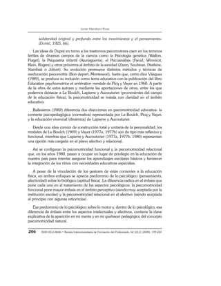 Javier Mendiara Rivas
206 ISSN 0213-8646 • Revista Interuniversitaria de Formación del Profesorado, 62 (22,2) (2008), 199-220
solidaridad original y profunda entre los movimientos y el pensamiento»
(DUPRÉ, 1925, 66).
Las ideas de Dupré en torno a los trastornos psicomotores caen en los terrenos
fértiles de diversos campos de la ciencia como la Psicología genética (Wallon,
Piaget), la Psiquiatría infantil (Ajuriaguerra), el Psicoanálisis (Freud, Winnicot,
Klein, Rogers) y otros próximos al ámbito de la sanidad (Zazzo, Soubiran, Diatkine,
Stambak o Jolivet). Su evolución promueve distintos métodos y técnicas de
reeducación psicomotriz (Bon depart, Montessori), hasta que, como dice Vázquez
(1989), se produce su inclusión como tema educativo con la publicación del libro
Education psychomotrice et arriération mentale de Picq y Vayer en 1960. A partir
de la obra de estos autores y mediante las aportaciones de otros, entre los que
podemos destacar a Le Boulch, Lapierre y Aucouturier (provenientes del campo
de la educación física), la psicomotricidad se instala con claridad en el ámbito
educativo.
Ballesteros (1982) diferencia dos direcciones en psicomotricidad educativa: la
corriente psicopedagógica (normativa) representada por Le Boulch, Picq y Vayer,
y la educación vivencial (dinámica) de Lapierre y Aucouturier.
Desde una idea común de construcción total y unitaria de la personalidad, los
modelos de Le Boulch (1969) y Vayer (1977a, 1977b) son de tipo más reflexivo y
funcional, mientras que Lapierre y Aucouturier (1977a, 1977b, 1980) representan
una opción más cargada en el plano afectivo y relacional.
Así se configuran la psicomotricidad funcional y la psicomotricidad relacional
que, en los años 1980, pasan a ocupar un lugar de privilegio en la educación de
nuestro país para intentar asegurar los aprendizajes escolares básicos y favorecer
la integración de los niños con necesidades educativas especiales.
A pesar de la vinculación de los gestores de estas corrientes a la educación
física, en ambos enfoques se aprecia predominio de lo psicológico (pensamiento,
afectividad) sobre lo biológico (aptitud física). La diferencia radica en el énfasis que
pone cada uno en el tratamiento de los aspectos psicológicos: la psicomotricidad
funcional pone mayor énfasis en el ámbito perceptivo (siendo muy aceptada por la
institución escolar) y la psicomotricidad relacional en el afectivo (siendo aceptada
al principio con algunas reticencias).
Ese predominio de lo psicológico sobre lo motor y, dentro de lo psicológico, esa
diferencia de énfasis entre los aspectos intelectuales y afectivos, contiene la clave
explicativa de la aparición en mi mente y en mi quehacer pedagógico del concepto
psicomotricidad natural.
 