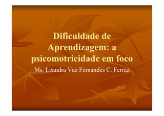 Dificuldade de
    Aprendizagem: a
psicomotricidade em foco
Ms. Leandra Vaz Fernandes C. Ferraz
 