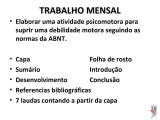 TRABALHO MENSALTRABALHO MENSAL
• Elaborar uma atividade psicomotora para
suprir uma debilidade motora seguindo as
normas da ABNT.
• Capa Folha de rosto
• Sumário Introdução
• Desenvolvimento Conclusão
• Referencias bibliográficas
• 7 laudas contando a partir da capa
 