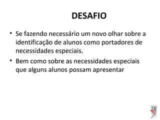 DESAFIO
• Se fazendo necessário um novo olhar sobre a
identificação de alunos como portadores de
necessidades especiais.
• Bem como sobre as necessidades especiais
que alguns alunos possam apresentar
 