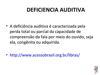 DEFICIENCIA AUDITIVA
• A deficiência auditiva é caracterizada pela
perda total ou parcial da capacidade de
compreensão da fala por meio do ouvido, seja
ela, congênita ou adquirida.
• http://www.acessobrasil.org.br/libras/
 