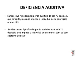 • Surdez leve / moderada: perda auditiva de até 70 decibéis,
que dificulta, mas não impede o indivíduo de se expressar
oralmente.
• Surdez severa / profunda: perda auditiva acima de 70
decibéis, que impede o indivíduo de entender, com ou sem
aparelho auditivo.
DEFICIENCIA AUDITIVA
 