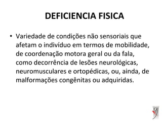 • Variedade de condições não sensoriais que
afetam o indivíduo em termos de mobilidade,
de coordenação motora geral ou da fala,
como decorrência de lesões neurológicas,
neuromusculares e ortopédicas, ou, ainda, de
malformações congênitas ou adquiridas.
DEFICIENCIA FISICA
 