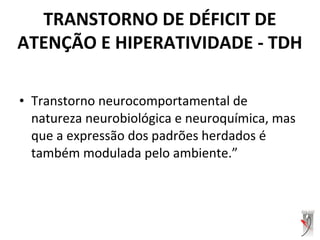 • Transtorno neurocomportamental de
natureza neurobiológica e neuroquímica, mas
que a expressão dos padrões herdados é
também modulada pelo ambiente.”
TRANSTORNO DE DÉFICIT DE
ATENÇÃO E HIPERATIVIDADE - TDH
 