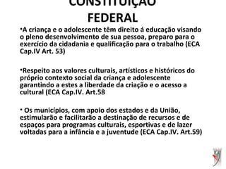 CONSTITUIÇÃO
FEDERAL
•A criança e o adolescente têm direito á educação visando
o pleno desenvolvimento de sua pessoa, preparo para o
exercício da cidadania e qualificação para o trabalho (ECA
Cap.IV Art. 53)
•Respeito aos valores culturais, artísticos e históricos do
próprio contexto social da criança e adolescente
garantindo a estes a liberdade da criação e o acesso a
cultural (ECA Cap.IV. Art.58
• Os municípios, com apoio dos estados e da União,
estimularão e facilitarão a destinação de recursos e de
espaços para programas culturais, esportivas e de lazer
voltadas para a infância e a juventude (ECA Cap.IV. Art.59)
 