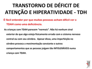 É fácil entender por que muitas pessoas acham difícil ver o
TDAH como uma deficiência.
As crianças com TDAH parecem “normais”. Não há nenhum sinal
exterior de que algo esteja fisicamente errado com o sistema nervoso
central ou com seu cérebro. Apesar disso, uma imperfeição no
cérebro provoca a movimentação constante e outros
comportamentos que as pessoas julgam tão INTOLERÁVEIS numa
criança com TDAH.
TRANSTORNO DE DÉFICIT DE
ATENÇÃO E HIPERATIVIDADE - TDH
 