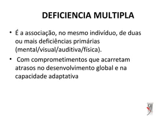 DEFICIENCIA MULTIPLA
• É a associação, no mesmo indivíduo, de duas
ou mais deficiências primárias
(mental/visual/auditiva/física).
• Com comprometimentos que acarretam
atrasos no desenvolvimento global e na
capacidade adaptativa
 