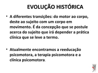 EVOLUÇÃO HISTÓRICAEVOLUÇÃO HISTÓRICA
• A diferentes transições: do motor ao corpo,
deste ao sujeito com um corpo em
movimento. É da concepção que se postule
acerca do sujeito que irá depender a prática
clínica que se leve a termo.
• Atualmente encontramos a reeducação
psicomotora, a terapia psicomotora e a
clínica psicomotora.
 