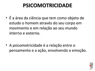 PSICOMOTRICIDADEPSICOMOTRICIDADE
• É a área da ciência que tem como objeto de
estudo o homem através do seu corpo em
movimento e em relação ao seu mundo
interno e externo.
• A psicomotricidade é a relação entre o
pensamento e a ação, envolvendo a emoção.
 