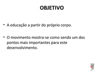 OBJETIVOOBJETIVO
• A educação a partir do próprio corpo.
• O movimento mostra-se como sendo um dos
pontos mais importantes para este
desenvolvimento.
 