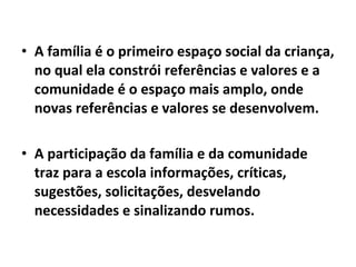 • A família é o primeiro espaço social da criança,
no qual ela constrói referências e valores e a
comunidade é o espaço mais amplo, onde
novas referências e valores se desenvolvem.
• A participação da família e da comunidade
traz para a escola informações, críticas,
sugestões, solicitações, desvelando
necessidades e sinalizando rumos.
 