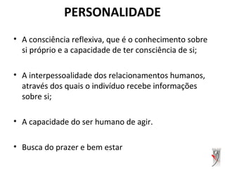 PERSONALIDADE
• A consciência reflexiva, que é o conhecimento sobre
si próprio e a capacidade de ter consciência de si;
• A interpessoalidade dos relacionamentos humanos,
através dos quais o indivíduo recebe informações
sobre si;
• A capacidade do ser humano de agir.
• Busca do prazer e bem estar
 