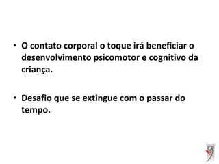 • O contato corporal o toque irá beneficiar o
desenvolvimento psicomotor e cognitivo da
criança.
• Desafio que se extingue com o passar do
tempo.
 