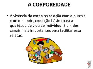 A CORPOREIDADEA CORPOREIDADE
• A vivência do corpo na relação com o outro e
com o mundo, condição básica para a
qualidade de vida do indivíduo. É um dos
canais mais importantes para facilitar essa
relação.
 
