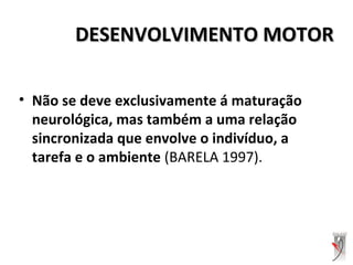 DESENVOLVIMENTO MOTORDESENVOLVIMENTO MOTOR
• Não se deve exclusivamente á maturação
neurológica, mas também a uma relação
sincronizada que envolve o indivíduo, a
tarefa e o ambiente (BARELA 1997).
 