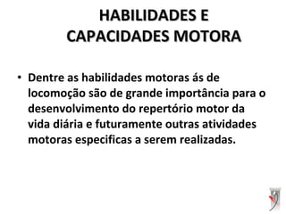 • Dentre as habilidades motoras ás de
locomoção são de grande importância para o
desenvolvimento do repertório motor da
vida diária e futuramente outras atividades
motoras especificas a serem realizadas.
HABILIDADES EHABILIDADES E
CAPACIDADES MOTORACAPACIDADES MOTORA
 
