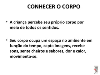 CONHECER O CORPOCONHECER O CORPO
• A criança percebe seu próprio corpo por
meio de todos os sentidos.
• Seu corpo ocupa um espaço no ambiente em
função do tempo, capta imagens, recebe
sons, sente cheiros e sabores, dor e calor,
movimenta-se.
 