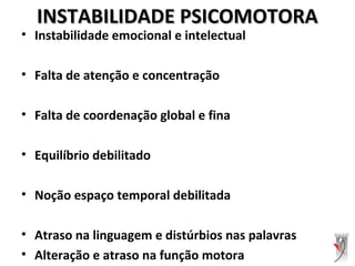 INSTABILIDADE PSICOMOTORAINSTABILIDADE PSICOMOTORA
• Instabilidade emocional e intelectual
• Falta de atenção e concentração
• Falta de coordenação global e fina
• Equilíbrio debilitado
• Noção espaço temporal debilitada
• Atraso na linguagem e distúrbios nas palavras
• Alteração e atraso na função motora
 