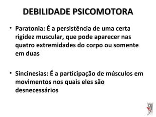 DEBILIDADE PSICOMOTORADEBILIDADE PSICOMOTORA
• Paratonia: É a persistência de uma certa
rigidez muscular, que pode aparecer nas
quatro extremidades do corpo ou somente
em duas
• Sincinesias: É a participação de músculos em
movimentos nos quais eles são
desnecessários
 