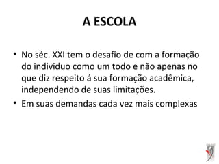 A ESCOLA
• No séc. XXI tem o desafio de com a formação
do individuo como um todo e não apenas no
que diz respeito á sua formação acadêmica,
independendo de suas limitações.
• Em suas demandas cada vez mais complexas
 