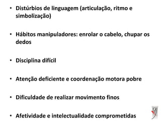 • Distúrbios de linguagem (articulação, ritmo e
simbolização)
• Hábitos manipuladores: enrolar o cabelo, chupar os
dedos
• Disciplina difícil
• Atenção deficiente e coordenação motora pobre
• Dificuldade de realizar movimento finos
• Afetividade e intelectualidade comprometidas
 