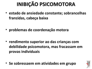 INIBIÇÃO PSICOMOTORAINIBIÇÃO PSICOMOTORA
• estado de ansiedade constante; sobrancelhas
franzidas, cabeça baixa
• problemas de coordenação motora
• rendimento superior ao das crianças com
debilidade psicomotora, mas fracassam em
provas individuais
• Se sobressaem em atividades em grupo
 