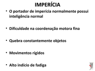 IMPERÍCIAIMPERÍCIA
• O portador de imperícia normalmente possui
inteligência normal
• Dificuldade na coordenação motora fina
• Quebra constantemente objetos
• Movimentos rígidos
• Alto indício de fadiga
 