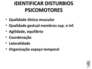IDENTIFICAR DISTURBIOSIDENTIFICAR DISTURBIOS
PSICOMOTORESPSICOMOTORES
• Qualidade tônica muscular
• Qualidade gestual membros sup. e inf.
• Agilidade, equilíbrio
• Coordenação
• Lateralidade
• Organização espaço temporal
 
