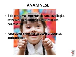 ANAMNESE
• È de extrema importância uma avaliaçãoÈ de extrema importância uma avaliação
estrutura para obter-se informaçõesestrutura para obter-se informações
necessárias.necessárias.
• Para obter êxito nas ações e propostasPara obter êxito nas ações e propostas
pedagógicaspedagógicas.
 