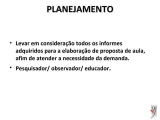 PLANEJAMENTOPLANEJAMENTO
• Levar em consideração todos os informes
adquiridos para a elaboração de proposta de aula,
afim de atender a necessidade da demanda.
• Pesquisador/ observador/ educador.
 