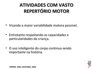 ATIVIDADES COM VASTOATIVIDADES COM VASTO
REPERTÓRIO MOTORREPERTÓRIO MOTOR
• Visando a maior variabilidade motora possível.
• Entretanto respeitando as capacidades e
particularidades da criança.
• O uso inteligente do corpo continua sendo
importante na história.
FREIRE, 2002; ANTUNES, 2000.
 