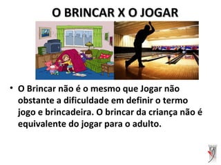 O BRINCAR X O JOGARO BRINCAR X O JOGAR
• O Brincar não é o mesmo que Jogar não
obstante a dificuldade em definir o termo
jogo e brincadeira. O brincar da criança não é
equivalente do jogar para o adulto.
 