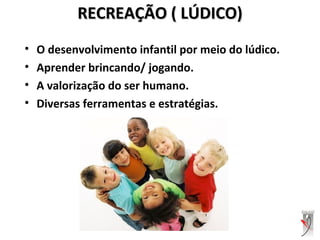 RECREAÇÃO ( LÚDICO)RECREAÇÃO ( LÚDICO)
• O desenvolvimento infantil por meio do lúdico.
• Aprender brincando/ jogando.
• A valorização do ser humano.
• Diversas ferramentas e estratégias.
 