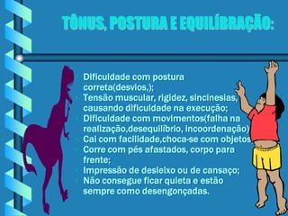 TÔNUS, POSTURA E EQUILÍBRAÇÃO:


    Dificuldade com postura
     correta(desvios,);
    Tensão muscular, rigidez, sincinesias,
     causando dificuldade na execução;
    Dificuldade com movimentos(falha na
     realização,desequilíbrio, incoordenação);
    Cai com facilidade,choca-se com objetos;
    Corre com pés afastados, corpo para
     frente;
    Impressão de desleixo ou de cansaço;
    Não consegue ficar quieta e estão
     sempre como desengonçadas.
 