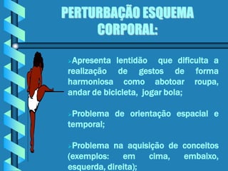PERTURBAÇÃO ESQUEMA
     CORPORAL:

Apresenta lentidão que dificulta a
realização de gestos de forma
harmoniosa como abotoar roupa,
andar de bicicleta, jogar bola;

Problema de orientação espacial e
temporal;

Problema na aquisição de conceitos
(exemplos:    em    cima, embaixo,
esquerda, direita);
 
