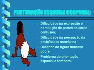 PERTUBAÇÃO ESQUEMA CORPORAL:
           Dificuldade na expressão e
            nomeação de partes do corpo –
            confusão;
           Dificuldade na percepção da
            posição dos membros;
           Desenho da figura humana
            pobre;
           Problema de orientação
            espacial e temporal;
 