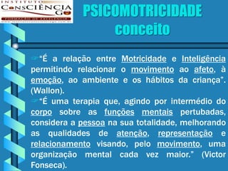 PSICOMOTRICIDADE
                conceito
“É a relação entre Motricidade e Inteligência
permitindo relacionar o movimento ao afeto, à
emoção, ao ambiente e os hábitos da criança”.
(Wallon).
“É uma terapia que, agindo por intermédio do
corpo sobre as funções mentais pertubadas,
considera a pessoa na sua totalidade, melhorando
as qualidades de atenção, representação e
relacionamento visando, pelo movimento, uma
organização mental cada vez maior.” (Victor
Fonseca).
 