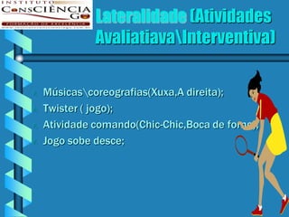 Lateralidade (Atividades
              AvaliatiavaInterventiva)

   Músicascoreografias(Xuxa,A direita);
   Twister ( jogo);
   Atividade comando(Chic-Chic,Boca de forno);
   Jogo sobe desce;
 