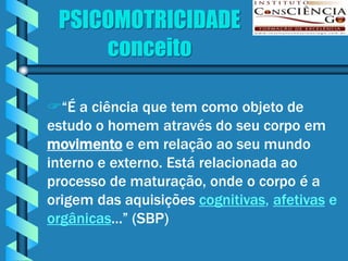 PSICOMOTRICIDADE
     conceito

“É a ciência que tem como objeto de
estudo o homem através do seu corpo em
movimento e em relação ao seu mundo
interno e externo. Está relacionada ao
processo de maturação, onde o corpo é a
origem das aquisições cognitivas, afetivas e
orgânicas...” (SBP)
 