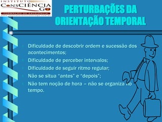 PERTURBAÇÕES DA
               ORIENTAÇÃO TEMPORAL

   Dificuldade de descobrir ordem e sucessão dos
    acontecimentos;
   Dificuldade de perceber intervalos;
   Dificuldade de seguir ritmo regular;
   Não se situa “antes” e “depois”;
   Não tem noção de hora – não se organiza no
    tempo.
 