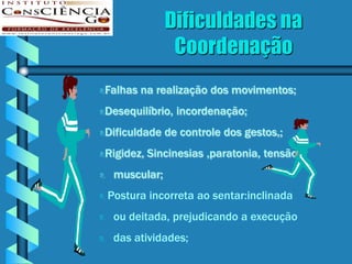 Dificuldades na
                  Coordenação
Falhas na realização dos movimentos;



Desequilíbrio, incordenação;


Dificuldade de controle dos gestos,;


Rigidez, Sincinesias ,paratonia, tensão


    muscular;
   Postura incorreta ao sentar:inclinada
    ou deitada, prejudicando a execução
    das atividades;
 